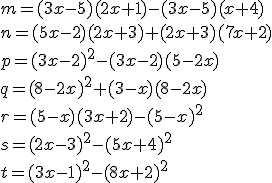 m = (3x - 5)(2x + 1)-(3x - 5)(x + 4) \\n = (5x -2)(2x + 3) + (2x + 3)(7x + 2) \\p = (3x - 2)^2- (3x - 2)(5 - 2x) \\q = (8- 2x)^2 + (3 - x)(8 - 2x) \\r = (5 - x)(3x + 2) - (5 - x)^2 \\s = (2x - 3)^2 - (5x + 4)^2 \\t = (3x-1)^2 - (8x + 2)^2